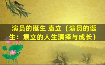 演员的诞生 袁立（演员的诞生：袁立的人生演绎与成长）